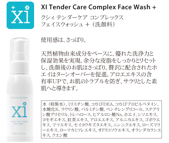 a.洗顔料<br />
XI Tender Care Complex Face Wash +<br />
クシィ テンダーケア コンプレックス フェイスウォッシュ ＋<br />
<br />
使用感は、さっぱり。<br />
<br />
植物由来成分をベースに、優れた洗浄力と保湿効果を実現。余分な皮脂をしっかりとリセットし、洗顔後のお肌はさっぱり。贅沢に配合されたホエイはターンオーバーを促進。アロエエキスの含有率UPで、お肌のトラブルを防ぎ、サラリとした素肌へと導きます。<br />
<br />
水、ミリスチン酸、コカミドDEA、コカミドプロピルベタイン、水酸化K、ラウリン酸、パルミチン酸、ペンチレングリコール、ステアリン酸グリセリル、トレハロース、ヒアルロン酸Na、ホエイ、シソエキス、ヨモギエキス、紅茶エキス、アロエエキス、アルニカエキス、ゴボウエキス、マツエキス、セイヨウキズタエキス、ニンニクエキス、ローズマリーエキス、ローマカミツレエキス、オドリコソウエキス、オランダカラシエキス、クエン酸