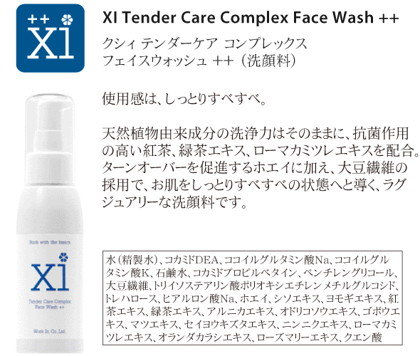 b.洗顔料<br />
<br />
XI Tender Care Complex Face Wash ++<br />
クシィ テンダーケア コンプレックス フェイスウォッシュ ＋＋<br />
<br />
使用感は、しっとりすべすべ。<br />
<br />
植物由来成分の洗浄力はそのままに、抗菌作用の高い紅茶エキス、緑茶エキス、ローマカミツレエキスを配合。ターンオーバーを促進するホエイに加え、大豆繊維の採用で、お肌をしっとりすべすべの状態へと導く、ラグジュアリーな洗顔料です。<br />
<br />
水、コカミドDEA、ココイルグルタミン酸Na、ココイルグルタミン酸K、石鹸水、コカミドプロピルベタイン、ペンチレングリコール、大豆繊維、トリイソステアリン酸ポリオキシエチレンメチルグルコシド、トレハロース、ヒアルロン酸Na、ホエイ、シソエキス、ヨモギエキス、紅茶エキス、緑茶エキス、アルニカエキス、オドリコソウエキス、ゴボウエキス、マツエキス、セイヨウキズタエキス、ニンニクエキス、ローマカミツレエキス、オランダカラシエキス、ローズマリーエキス、クエン酸