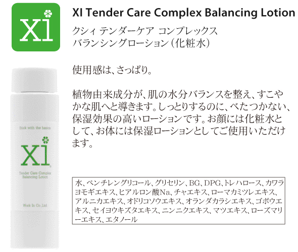 c.化粧水<br />
<br />
XI Tender Care Complex Balancing Lotion<br />
クシィ テンダーケア コンプレックス バランシングローション<br />
<br />
使用感は、さっぱり。<br />
<br />
植物由来成分が、お肌の水分バランスを整え、すこやかな肌へと導きます。しっとりするのに、べたつかない、保湿効果の高いローションです。お顔には化粧水として、お体には保湿ローションとしてご使用いただけます。<br />
<br />
水、ペンチレングリコール、グリセリン、BG、DPG、トレハロース、グリチルリチン酸２K、カワラヨモギエキス、ヒアルロン酸Na、チャエキス、ローマカミツレエキス、アルニカエキス、オドリコソウエキス、オランダカラシエキス、ゴボウエキス、セイヨウキズタエキス、ニンニクエキス、マツエキス、ローズマリーエキス、エタノール