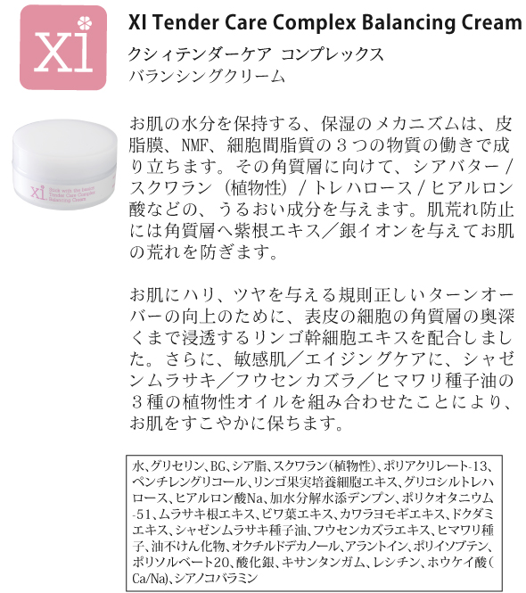 クリーム<br />
<br />
XI Tender Care Complex Balancing Cream<br />
クシィ テンダーケア コンプレックス バランシングクリーム<br />
<br />
お肌の水分を保持する、保湿のメカニズムは、皮脂膜、NMF、細胞間脂質の３つの物質の働きで成り立ちます。その角質層に向けて、シアバター／スクワラン（植物性）／トレハロース／ヒアルロン酸などの、うるおい成分を与えます。肌荒れ防止には角質層へ紫根エキス／銀イオンを与えてお肌の荒れを防ぎます。<br />
<br />
お肌にハリ、ツヤを与える規則正しいターンオーバーの向上のために、表皮の細胞の角質層の奥深くまで浸透するリンゴ肝細胞エキスを配合しました。さらに、敏感肌／エイジングケアに、シャゼンムラサキ／フウセンカズラ／ヒマワリ種子油の３種の植物性オイルを組み合わせたことにより、お肌をすこやかに保ちます。

<br />
水、グリセリン、BG、シア脂、スクワラン（植物性）、ポリアクリレート-13、ペンチレン、グリコール、リンゴ果実培養細胞エキス、グリコシルトレハロース、ヒアルロン酸Na、加水分解水添デンプン、ポリクオタニウム-51、ムラサキ根エキス、ビワ葉エキス、カワラヨモギエキス、ドクダミエキス、シャゼンムラサキ種子油、フウセンカズラエキス、ヒマワリ種子、油不けん化物、オクチルドデカノール、アラントイン、ポリイソプテン、ポリソルベート20、酸化銀、キサンタンガム、レシチン、ホウケイ酸（Ca/Na)、シアノコバラミン