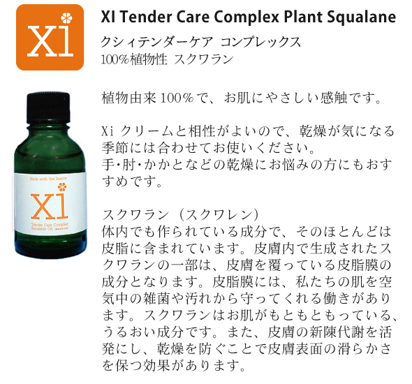 スクワラン<br />
<br />
XI Tender Care Complex Plant Squalane<br />
クシィ テンダーケア コンプレックス 100％植物性 スクワラン<br />
<br />
Xi スクワランは、xiバランシングクリームの成分のひとつです。<br />
植物由来１００％で、お肌にやさしい感触です。<br />
<br />
◎Xiクリームと相性がよいので、乾燥が気になる季節には、合わせてお使いください。<br />
◎手、肘、かかとなどの乾燥にお悩みの方にもおすすめです。<br />

<br />
スクワラン（スクワレン）
スクワランは私たちの体内でも作られている成分で、そのほとんどは皮脂に含まれています。皮膚内で生成されたスクワランの一部は、皮膚を覆っている皮脂膜の成分となります。皮脂膜には、私たちの肌を、空気中の雑菌や汚れから守ってくれる働きがあります。このように、スクワランはお肌がもともともっている、うるおい成分です。スクワランには、皮膚の新陳代謝を活発にし、乾燥を防ぐことで皮膚表面の滑らかさを保つ効果があります。