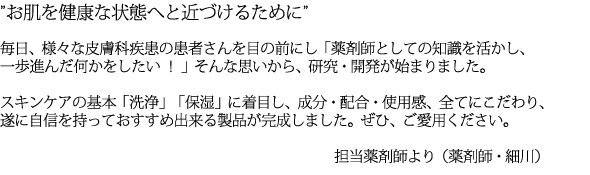 ”お肌を健康な状態へと近づけるために”

毎日、様々な皮膚科疾患の患者さんを目の前にし「薬剤師としての知識を活かし、一歩進んだ何かをしたい ！ 」そんな思いから、研究・開発が始まりました。スキンケアの基本「洗浄」「保湿」に着目し、成分・配合・使用感、全てにこだわり、遂に自信を持っておすすめ出来る製品が完成しました。ぜひ、ご愛用ください。 

担当薬剤師より（薬剤師・細川）